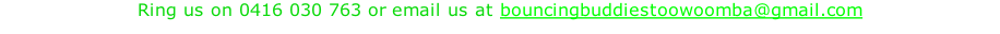 Ring us on 0416 030 763 or email us at bouncingbuddiestoowoomba@gmail.com