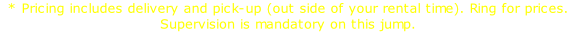 * Pricing includes delivery and pick-up (out side of your rental time). Ring for prices. Supervision is mandatory on this jump.